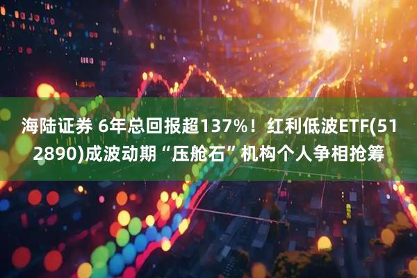 海陆证券 6年总回报超137%！红利低波ETF(512890)成波动期“压舱石”机构个人争相抢筹