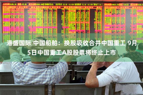 港盛国际 中国船舶：换股吸收合并中国重工 9月5日中国重工A股股票将终止上市