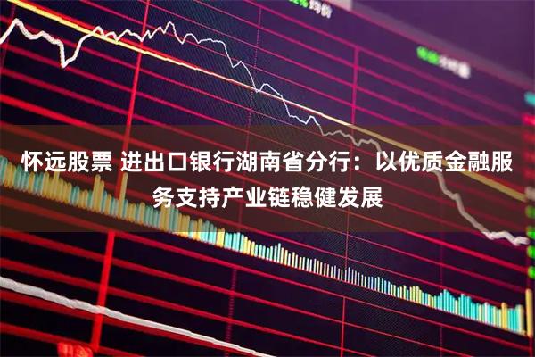 怀远股票 进出口银行湖南省分行：以优质金融服务支持产业链稳健发展