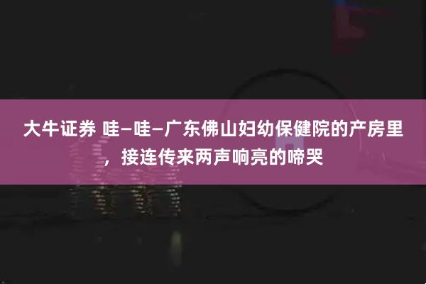大牛证券 哇—哇—广东佛山妇幼保健院的产房里，接连传来两声响亮的啼哭