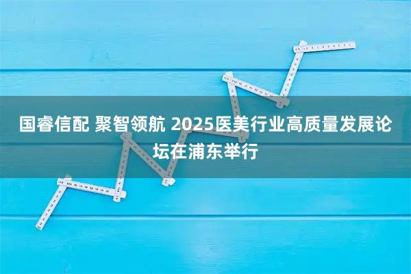 国睿信配 聚智领航 2025医美行业高质量发展论坛在浦东举行