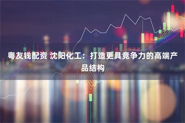 粤友钱配资 沈阳化工：打造更具竞争力的高端产品结构