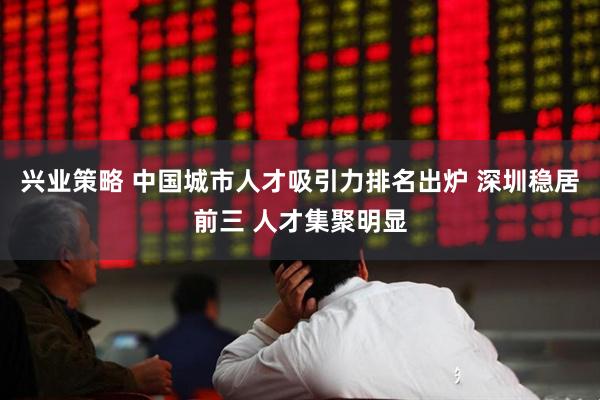 兴业策略 中国城市人才吸引力排名出炉 深圳稳居前三 人才集聚明显