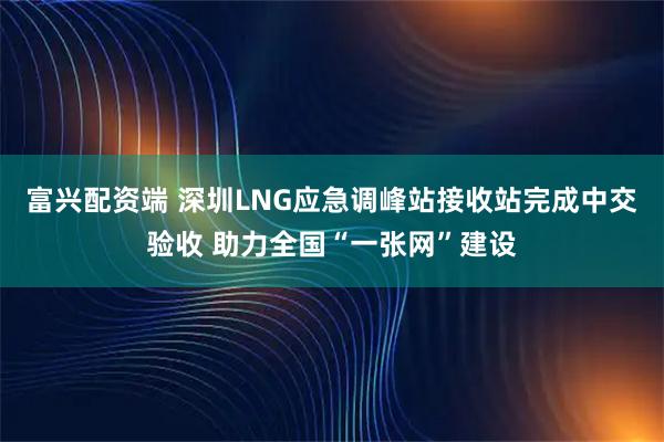 富兴配资端 深圳LNG应急调峰站接收站完成中交验收 助力全国“一张网”建设
