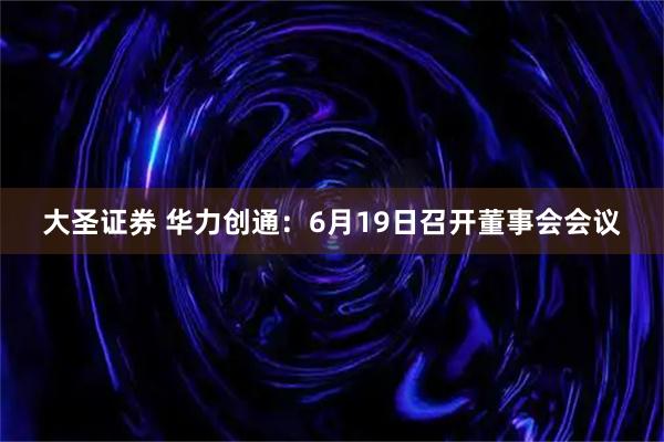 大圣证券 华力创通：6月19日召开董事会会议