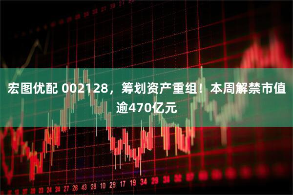 宏图优配 002128，筹划资产重组！本周解禁市值逾470亿元