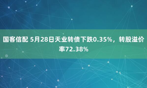 国客信配 5月28日天业转债下跌0.35%，转股溢价率72.38%