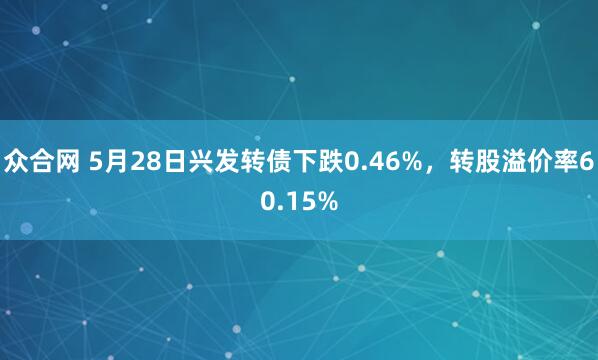 众合网 5月28日兴发转债下跌0.46%，转股溢价率60.15%