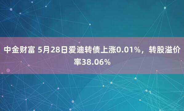 中金财富 5月28日爱迪转债上涨0.01%，转股溢价率38.06%