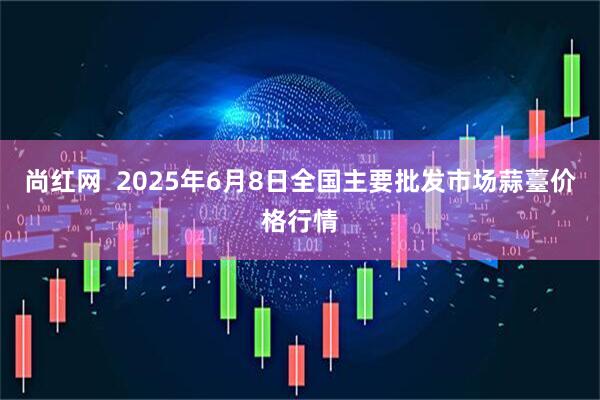 尚红网  2025年6月8日全国主要批发市场蒜薹价格行情