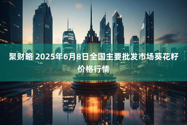 聚财略 2025年6月8日全国主要批发市场葵花籽价格行情