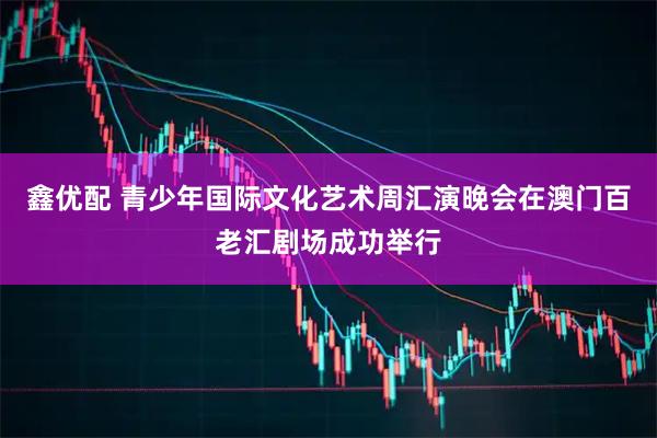 鑫优配 青少年国际文化艺术周汇演晚会在澳门百老汇剧场成功举行