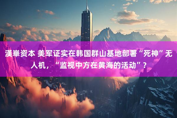 漢崋资本 美军证实在韩国群山基地部署“死神”无人机，“监视中方在黄海的活动”？