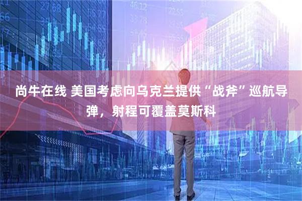 尚牛在线 美国考虑向乌克兰提供“战斧”巡航导弹，射程可覆盖莫斯科