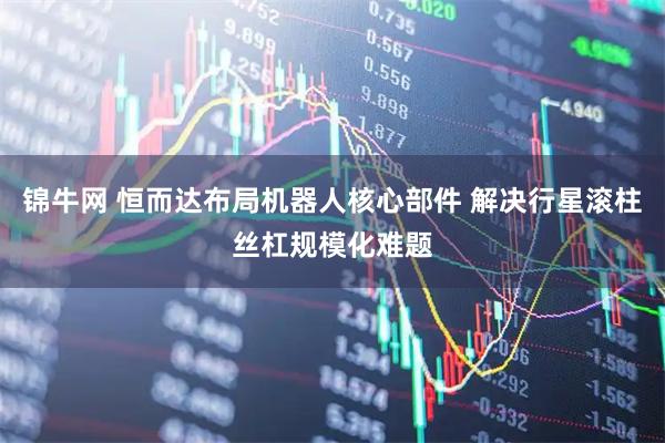 锦牛网 恒而达布局机器人核心部件 解决行星滚柱丝杠规模化难题