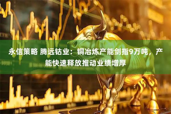 永信策略 腾远钴业：铜冶炼产能剑指9万吨，产能快速释放推动业绩增厚