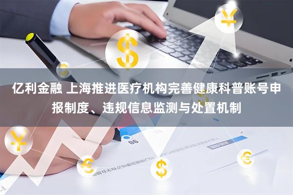 亿利金融 上海推进医疗机构完善健康科普账号申报制度、违规信息监测与处置机制
