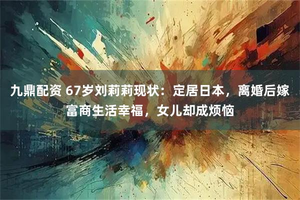 九鼎配资 67岁刘莉莉现状：定居日本，离婚后嫁富商生活幸福，女儿却成烦恼