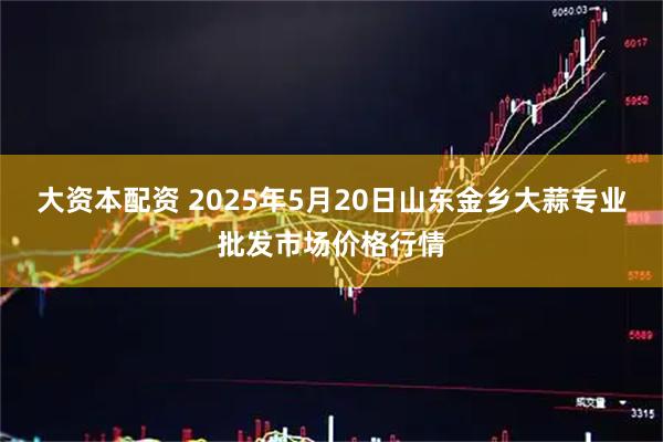 大资本配资 2025年5月20日山东金乡大蒜专业批发市场价格行情