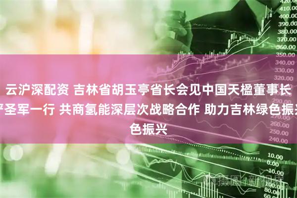 云沪深配资 吉林省胡玉亭省长会见中国天楹董事长严圣军一行 共商氢能深层次战略合作 助力吉林绿色振兴
