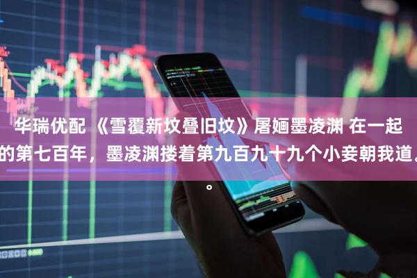 华瑞优配 《雪覆新坟叠旧坟》屠婳墨凌渊 在一起的第七百年，墨凌渊搂着第九百九十九个小妾朝我道。