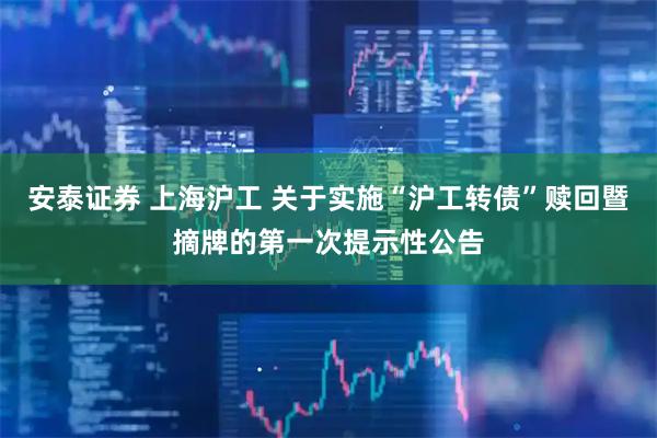 安泰证券 上海沪工 关于实施“沪工转债”赎回暨摘牌的第一次提示性公告