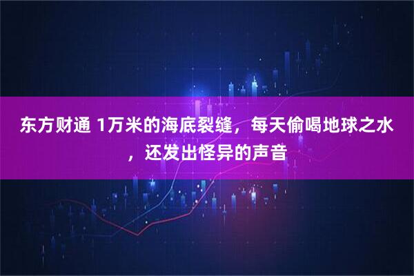 东方财通 1万米的海底裂缝，每天偷喝地球之水，还发出怪异的声音