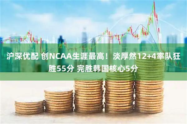 沪深优配 创NCAA生涯最高！淡厚然12+4率队狂胜55分 完胜韩国核心5分