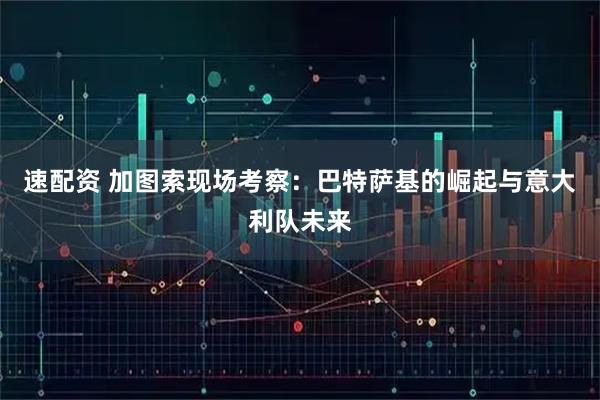 速配资 加图索现场考察：巴特萨基的崛起与意大利队未来