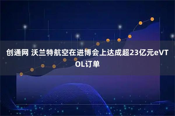 创通网 沃兰特航空在进博会上达成超23亿元eVTOL订单