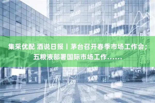 集采优配 酒说日报丨茅台召开春季市场工作会；五粮液部署国际市场工作……