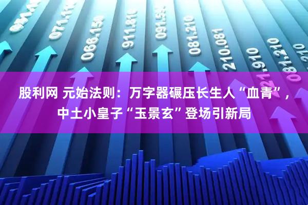 股利网 元始法则：万字器碾压长生人“血青”，中土小皇子“玉景玄”登场引新局