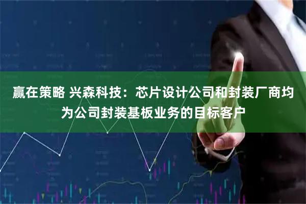 赢在策略 兴森科技：芯片设计公司和封装厂商均为公司封装基板业务的目标客户