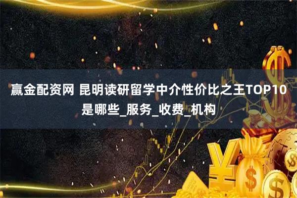 赢金配资网 昆明读研留学中介性价比之王TOP10是哪些_服务_收费_机构