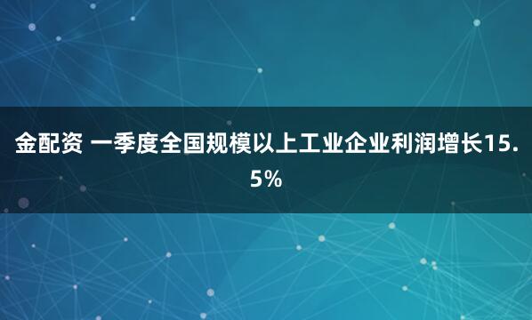 金配资 一季度全国规模以上工业企业利润增长15.5%